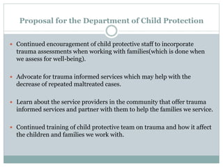 Proposal for the Department of Child Protection
 Continued encouragement of child protective staff to incorporate
trauma assessments when working with families(which is done when
we assess for well-being).
 Advocate for trauma informed services which may help with the
decrease of repeated maltreated cases.
 Learn about the service providers in the community that offer trauma
informed services and partner with them to help the families we service.
 Continued training of child protective team on trauma and how it affect
the children and families we work with.
 