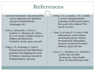 References
 American Psychiatrist Association(APA).
(2013). Diagnostic and Statistical
manual of mental disorder.
Washington, DC.
 Cook, A., Spinazzola, J., Ford, J.,
Lanktree, C., Blaustein, M., Cloitre,
M., et al. (2005). Complex trauma in
children and adolescents.
Psychiatric Annals, 35(5), 390-398.
 Craig, C. D., & Sprang, G. (2007).
Trauma exposure and child abuse
potential: Investigating the Cycle
of Violence. American Journal of
Orthopsychiatry, 296-305.
 Ertem, I. O., Leventhal, J. M., & Dobbs,
S. (2000). Intergenerational
continuity of child physical abuse:
How good is the evidence? The
Lancet, 814-819.
 Fang, X., & Corso, P. S. (2007). Child
maltreatment, youth violence,
and intimate partner violence:
Developmental relationships.
American Journal of Preventive
Medicine, 33(4), 281-290.
 Frost, J. L., Wortham, S. C., & Reifel, S.
(2008). Play and child
development. Upper Saddle
River, NJ: Merrill Prentice Hall.
 