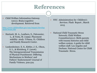 References
 Child Welfare Information Gateway.
(2011). Brain/cognitive
development. Retrieved from
http://www.childwelfare.gov/can/impact/develop
ment/brain.cfm
 Hartnett, M. A., Leathers, S., Falconnier,
L., & Testa, M. (1999). Placement
stability study. Urbana, IL: Children
and Family Research Center.
.
 Lunkenheimer, E. S., Kittler, J. E., Olson,
S. L., & Kleinberg, F. (2006).
The Intergenerational Transmission
of Physical Punishment: Differing
Mechanisms in Mothers' and
Fathers' Endorsement? Journal of
Family Violence, 509-519.
 NYC Administration for Children’s
Services. Flash Report , March
2015
 National Child Traumatic Stress
Network, Child Welfare
Committee(2011). Birth parents
with trauma histories and child
welfare system: A guide for child
welfare staff. Los Angeles and
Durham: National Center for Child
Traumatic Stress.
 