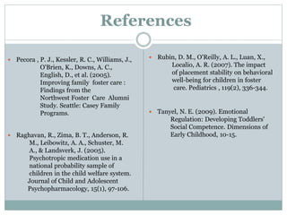 References
 Pecora , P. J., Kessler, R. C., Williams, J.,
O'Brien, K., Downs, A. C.,
English, D., et al. (2005).
Improving family foster care :
Findings from the
Northwest Foster Care Alumni
Study. Seattle: Casey Family
Programs.
 Raghavan, R., Zima, B. T., Anderson, R.
M., Leibowitz, A. A., Schuster, M.
A., & Landsverk, J. (2005).
Psychotropic medication use in a
national probability sample of
children in the child welfare system.
Journal of Child and Adolescent
Psychopharmacology, 15(1), 97-106.
 Rubin, D. M., O'Reilly, A. L., Luan, X.,
Localio, A. R. (2007). The impact
of placement stability on behavioral
well-being for children in foster
care. Pediatrics , 119(2), 336-344.
 Tanyel, N. E. (2009). Emotional
Regulation: Developing Toddlers'
Social Competence. Dimensions of
Early Childhood, 10-15.
 