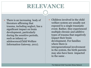 RELEVANCE
 There is an increasing body of
literature affirming that
trauma, including neglect, has a
significant impact on brain
development, particularly
during the sensitive periods,
such as infancy or
adolescence(Child Welfare
Information Gateway, 2011).
 Children involved in the child
welfare system are usually not
exposed to a single traumatic
event. Rather, they experienced
multiple chronic and additive
types of trauma that negatively
impact their brain
development. For families
where there is
intergenerational involvement
in the system, the birth parents
may also have been impacted
in the same .
The National Child Traumatic Stress Network
 