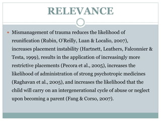 RELEVANCE
 Mismanagement of trauma reduces the likelihood of
reunification (Rubin, O’Reilly, Luan & Localio, 2007),
increases placement instability (Hartnett, Leathers, Falconnier &
Testa, 1999), results in the application of increasingly more
restrictive placements (Pecora et al., 2005), increases the
likelihood of administration of strong psychotropic medicines
(Raghavan et al., 2005), and increases the likelihood that the
child will carry on an intergenerational cycle of abuse or neglect
upon becoming a parent (Fang & Corso, 2007).
 