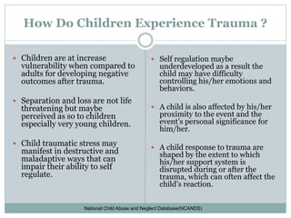 How Do Children Experience Trauma ?
 Children are at increase
vulnerability when compared to
adults for developing negative
outcomes after trauma.
 Separation and loss are not life
threatening but maybe
perceived as so to children
especially very young children.
 Child traumatic stress may
manifest in destructive and
maladaptive ways that can
impair their ability to self
regulate.
 Self regulation maybe
underdeveloped as a result the
child may have difficulty
controlling his/her emotions and
behaviors.
 A child is also affected by his/her
proximity to the event and the
event’s personal significance for
him/her.
 A child response to trauma are
shaped by the extent to which
his/her support system is
disrupted during or after the
trauma, which can often affect the
child’s reaction.
National Child Abuse and Neglect Database(NCANDS)
 