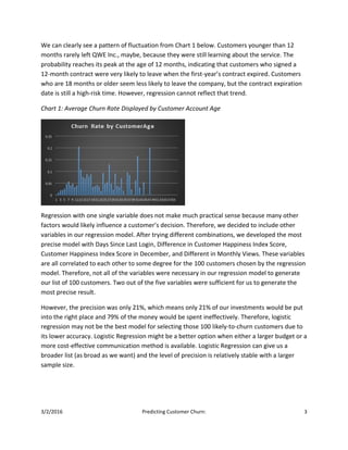 3/2/2016 Predicting Customer Churn: 3
We can clearly see a pattern of fluctuation from Chart 1 below. Customers younger than 12
months rarely left QWE Inc., maybe, because they were still learning about the service. The
probability reaches its peak at the age of 12 months, indicating that customers who signed a
12-month contract were very likely to leave when the first-year’s contract expired. Customers
who are 18 months or older seem less likely to leave the company, but the contract expiration
date is still a high-risk time. However, regression cannot reflect that trend.
Chart 1: Average Churn Rate Displayed by Customer Account Age
Regression with one single variable does not make much practical sense because many other
factors would likely influence a customer’s decision. Therefore, we decided to include other
variables in our regression model. After trying different combinations, we developed the most
precise model with Days Since Last Login, Difference in Customer Happiness Index Score,
Customer Happiness Index Score in December, and Different in Monthly Views. These variables
are all correlated to each other to some degree for the 100 customers chosen by the regression
model. Therefore, not all of the variables were necessary in our regression model to generate
our list of 100 customers. Two out of the five variables were sufficient for us to generate the
most precise result.
However, the precision was only 21%, which means only 21% of our investments would be put
into the right place and 79% of the money would be spent ineffectively. Therefore, logistic
regression may not be the best model for selecting those 100 likely-to-churn customers due to
its lower accuracy. Logistic Regression might be a better option when either a larger budget or a
more cost-effective communication method is available. Logistic Regression can give us a
broader list (as broad as we want) and the level of precision is relatively stable with a larger
sample size.
 