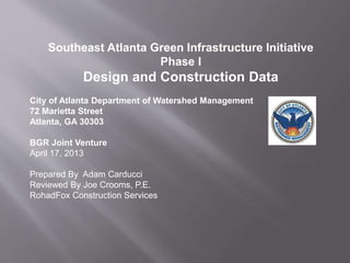 Southeast Atlanta Green Infrastructure Initiative
Phase I
Design and Construction Data
City of Atlanta Department of Watershed Management
72 Marietta Street
Atlanta, GA 30303
BGR Joint Venture
April 17, 2013
Prepared By Adam Carducci
Reviewed By Joe Crooms, P.E.
RohadFox Construction Services
 