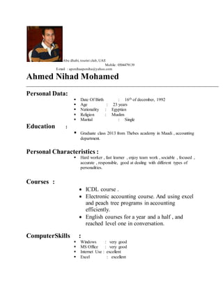 Abu dhabi, tourist club, UAE
Mobile: 0504479139
E-mail : aponihaaponiha@yahoo.com
Ahmed Nihad Mohamed
Personal Data:
 Date Of Birth : 16th of december, 1992
 Age : 23 years
 Nationality : Egyptian
 Religion : Muslim
 Marital : Single
Education :
 Graduate class 2013 from Thebes academy in Maadi , accounting
department.
Personal Characteristics :
 Hard worker , fast learner , enjoy team work , sociable , focused ,
accurate , responsible, good at dealing with different types of
personalities.
Courses :
 ICDL course .
 Electronic accounting course. And using excel
and peach tree programs in accounting
efficiently.
 English courses for a year and a half , and
reached level one in conversation.
ComputerSkills :
 Windows : very good
 MS Office : very good
 Internet Use : excellent
 Excel : excellent
 