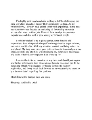 I’m highly motivated candidate willing to fulfil a challenging part
time job while attending Bunker Hill Community College. As my
resume shows, I already have gained some work experience. In the past
my experience was focused on marketing & hospitality customer
service also sales. In these job, I learned how to adapt to customers
expectations and deal with a wide variety of different people.
I consider myself to be a quick learner, open-minded and
responsible. I am also proud of myself on being creative, eager to learn,
motivated and flexible. With my attention to detail and being driven to
work hard. My long term career goal is to continue to learn and grow my
specialist skills and abilities, whilst utilizing my experience, knowledge
and skills to benefit any employer I am working for.
I am available for an interview at any time, and should you require
any further information then please do not hesitate to contact me. In the
meantime I thank you sincerely for taking the time to read my
application, and I very much look forward to an opportunity to speak to
you in more detail regarding this position.
I look forward to hearing from you soon.
Sincerely, Abdirashid Abdi
 