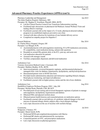 Sara Henrietta Csont
Page 2/5
Advanced Pharmacy Practice Experiences (APPEs) (con’t):
Pharmacy Leadership and Management Jan 2015
The Johns Hopkins Hospital | Baltimore, MD
Preceptor: Dr. Meghan D. Swarthout, PharmD, MBA, BCPS
 Led the Clinical Practice Council Care Transitions Subcommittee meeting
 Facilitated topic discussions on pharmacist-led Medicare Annual Wellness Visits and
leading effective meetings
 Facilitated a journal club on the impact of a 12-week, pharmacist-directed walking
program in an established employee preventive care clinic
 Assisted with data collection for transitions of care bedside delivery service
 Completed an empathy project for Hepatitis C
General Medicine Dec 2014
St. Charles Mercy Hospital | Oregon, OH
Preceptor: Les Maugel, R.Ph.
 Assisted pharmacists with anticoagulation monitoring, IV to PO medication conversions,
IV compatibility, renal medication dosing, and provider questions
 Rounded on around fifty patients daily in the ICU, post-op, and acute care
 Led medication education for patients
 Assisted with manager rounds
 Verified, compounded, dispensed, and delivered medication
Ambulatory Care Oct 2014
Veterans Association Medical Center | Cincinnati, OH
Preceptor: Matthew Bradley, R.Ph., BCPS
 Interviewed patients, reviewed therapeutic regimens, and documented pharmacist-
managed clinic visits for diabetes, hypertension, dyslipidemia, and thyroid dysfunction
 Documented patient visits in SOAP note form
 Provided insulin administration education and instruction regarding lifestyle changes,
blood glucose monitoring, and improved adherence
 Facilitated a journal club on higher potency statins and the risk of new diabetes
Ambulatory Care Aug 2014
HealthWise Employee Wellness Program, ONU | Ada, OH
Preceptor: Michael Rush, PharmD, CDE, BCACP
 Provided point-of-care testing and reviewed therapeutic regimens of patients to manage
anticoagulation, dyslipidemia, hypertension and diabetes
 Obtained INRs and adjusted warfarin doses
 Obtained patient health histories and counseled patients on medication options
 Facilitated a journal club on oral delivery of a probiotic induced changes at the nasal
mucosa of seasonal allergic rhinitis subjects after a local allergen challenge
 Led a topic discussion on the use of nicotine with warfarin therapy
Community Jul 2014
Walgreens | Clarence, NY
Preceptor: Daniel Janish, R.Ph.
 Performed MTM and completed documentation with Marixa
 Performed BP checks and administered flu vaccinations
 Counseled patients on OTC, and prescription medications
 Led a topic discussion on pharmacogenomics
 