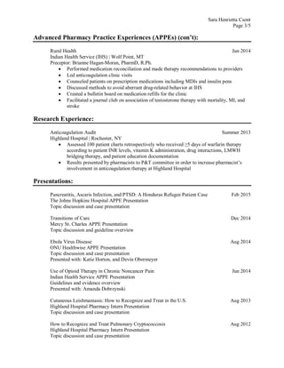 Sara Henrietta Csont
Page 3/5
Advanced Pharmacy Practice Experiences (APPEs) (con’t):
Rural Health Jun 2014
Indian Health Service (IHS) | Wolf Point, MT
Preceptor: Brianne Hagan-Moran, PharmD, R.Ph.
 Performed medication reconciliation and made therapy recommendations to providers
 Led anticoagulation clinic visits
 Counseled patients on prescription medications including MDIs and insulin pens
 Discussed methods to avoid aberrant drug-related behavior at IHS
 Created a bulletin board on medication refills for the clinic
 Facilitated a journal club on association of testosterone therapy with mortality, MI, and
stroke
Research Experience:
Anticoagulation Audit Summer 2013
Highland Hospital | Rochester, NY
 Assessed 100 patient charts retrospectively who received ≥5 days of warfarin therapy
according to patient INR levels, vitamin K administration, drug interactions, LMWH
bridging therapy, and patient education documentation
 Results presented by pharmacists to P&T committee in order to increase pharmacist’s
involvement in anticoagulation therapy at Highland Hospital
Presentations:
Pancreatitis, Ascaris Infection, and PTSD: A Honduras Refugee Patient Case Feb 2015
The Johns Hopkins Hospital APPE Presentation
Topic discussion and case presentation
Transitions of Care Dec 2014
Mercy St. Charles APPE Presentation
Topic discussion and guideline overview
Ebola Virus Disease Aug 2014
ONU Healthwise APPE Presentation
Topic discussion and case presentation
Presented with: Katie Horton, and Devin Obermeyer
Use of Opioid Therapy in Chronic Noncancer Pain Jun 2014
Indian Health Service APPE Presentation
Guidelines and evidence overview
Presented with: Amanda Dobrzynski
Cutaneous Leishmaniasis: How to Recognize and Treat in the U.S. Aug 2013
Highland Hospital Pharmacy Intern Presentation
Topic discussion and case presentation
How to Recognize and Treat Pulmonary Cryptococcosis Aug 2012
Highland Hospital Pharmacy Intern Presentation
Topic discussion and case presentation
 