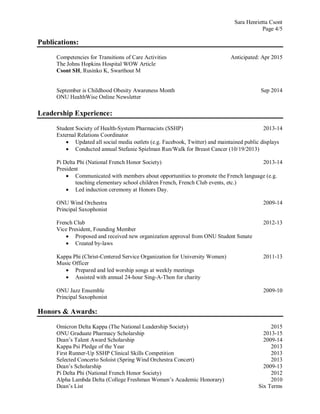 Sara Henrietta Csont
Page 4/5
Publications:
Competencies for Transitions of Care Activities Anticipated: Apr 2015
The Johns Hopkins Hospital WOW Article
Csont SH, Rusinko K, Swarthout M
September is Childhood Obesity Awareness Month Sep 2014
ONU HealthWise Online Newsletter
Leadership Experience:
Student Society of Health-System Pharmacists (SSHP) 2013-14
External Relations Coordinator
 Updated all social media outlets (e.g. Facebook, Twitter) and maintained public displays
 Conducted annual Stefanie Spielman Run/Walk for Breast Cancer (10/19/2013)
Pi Delta Phi (National French Honor Society) 2013-14
President
 Communicated with members about opportunities to promote the French language (e.g.
teaching elementary school children French, French Club events, etc.)
 Led induction ceremony at Honors Day.
ONU Wind Orchestra 2009-14
Principal Saxophonist
French Club 2012-13
Vice President, Founding Member
 Proposed and received new organization approval from ONU Student Senate
 Created by-laws
Kappa Phi (Christ-Centered Service Organization for University Women) 2011-13
Music Officer
 Prepared and led worship songs at weekly meetings
 Assisted with annual 24-hour Sing-A-Thon for charity
ONU Jazz Ensemble 2009-10
Principal Saxophonist
Honors & Awards:
Omicron Delta Kappa (The National Leadership Society) 2015
ONU Graduate Pharmacy Scholarship 2013-15
Dean’s Talent Award Scholarship 2009-14
Kappa Psi Pledge of the Year 2013
First Runner-Up SSHP Clinical Skills Competition 2013
Selected Concerto Soloist (Spring Wind Orchestra Concert) 2013
Dean’s Scholarship 2009-13
Pi Delta Phi (National French Honor Society) 2012
Alpha Lambda Delta (College Freshman Women’s Academic Honorary) 2010
Dean’s List Six Terms
 