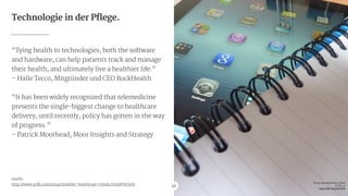 Technologie in der Pflege.
“Tying health to technologies, both the software
and hardware, can help patients track and manage
their health, and ultimately live a healthier life.“

– Halle Tecco, Mitgründer und CEO RockHealth

!
“It has been widely recognized that telemedicine
presents the single-biggest change to healthcare
delivery, until recently, policy has gotten in the way
of progress.”

– Patrick Moorhead, Moor Insights and Strategy

!
!
!
!
!
!
Quelle:

http://www.psfk.com/2014/05/tablet-healthcare-trends.html#!0OsSQ 10
Pic by Sean MacEntee / Flickr

CC BY 2.0

https://flic.kr/p/bC9Tb9
 