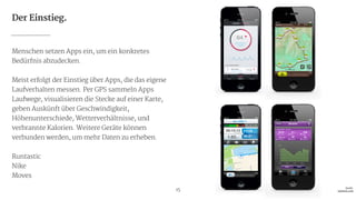 Der Einstieg.
Menschen setzen Apps ein, um ein konkretes
Bedürfnis abzudecken.

!
Meist erfolgt der Einstieg über Apps, die das eigene
Laufverhalten messen. Per GPS sammeln Apps
Laufwege, visualisieren die Stecke auf einer Karte,
geben Auskünft über Geschwindigkeit,
Höhenunterschiede, Wetterverhältnisse, und
verbrannte Kalorien. Weitere Geräte können
verbunden werden, um mehr Daten zu erheben.

!
Runtastic

Nike

Moves
15 Quelle: 
runtastic.com
 