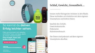 Schlaf, Gewicht, Gesundheit…
Immer mehr Kleingeräte strömen in den Markt.

Diese verbinden sich drahtlos mit dem eigenen
Smartphone und liefern Daten:

!
Qualität des Schlafs.

Gewichtskontrolle.

Pedometer.

Kalorienverbrauch.

!
Die Daten sind jederzeit auf dem eigenen
Smartphone abrufbar.
16Quelle: fitbit.com

eigener Screenshot 
http://www.fitbit.com/de
 