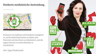 Konkrete medizinische Anwendung.
Evolution von Software und Hardware ermöglicht

es, im Ernstfall Daten bereit zu halten, den
Patienten auf einer Karte zu lokalisieren, und die
eigene Historie in einem Kalender zu
visualisieren.

!
Hier: Eppy (Niederlande) 17
17
 