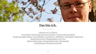 Geboren 1977 in Neuss

Geschichte / Informationswissenschaften, Universität Düsseldorf

Projektmanager Online / Social Media / eCommerce, AKOM360, Düsseldorf / München

Niederrheinischer Pflegekongress seit 2011

Aktiver BarCamper, Kongressbesucher, Netzwerker

Familienvater mit Herz und Seele
2
Das bin ich.
 