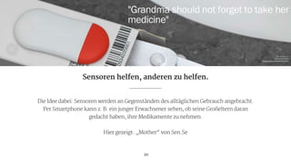 Die Idee dabei: Sensoren werden an Gegenständen des alltäglichen Gebrauch angebracht.

Per Smartphone kann z. B. ein junger Erwachsener sehen, ob seine Großeltern daran

gedacht haben, ihre Medikamente zu nehmen.

!
Hier gezeigt: „Mother“ von Sen.Se
20
Sensoren helfen, anderen zu helfen.
Pic via sen.se 
own screenshot

https://sen.se/store/mother/
 
