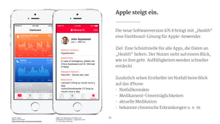 Apple steigt ein.
Die neue Softwareversion iOS 8 bringt mit „Health“
eine Dashboard-Lösung für Apple-Anwender.

!
Ziel: Eine Schnittstelle für alle Apps, die Daten an
„Health“ liefern. Der Nutzer sieht auf einem Blick,
wie es ihm geht. Auffälligkeiten werden schneller
entdeckt.

!
Zusätzlich sehen Ersthelfer im Notfall beim Blick
auf das iPhone:

- Notfallkontakte

- Medikament-Unverträglichkeiten

- aktuelle Medikation

- bekannte chronische Erkrankungen u. v. m.

!
21Quelle: Apple

eigener Screenshot

https://www.apple.com/de/ios/ios8/health/
Apple, the Apple logo and iPhone are
trademarks of Apple Inc., registered in the
U.S. and other countries.
 