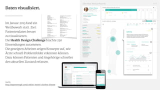 Daten visualisiert.
Im Januar 2013 fand ein

Wettbewerb statt. Ziel:

Patientendaten besser

zu visualisieren.

Die Health Design Challenge brachte 230
Einsendungen zusammen.

Die gezeigten Arbeiten zeigen Konzepte auf, wie
Ärzte schnell Problemfelder erkennen können.
Dazu können Patienten und Angehörige schneller
den aktuellen Zustand erfassen.

!
!
!
!
!
!
Quelle:

http://expertenough.com/1738/ari-meisel-chrohns-disease 23
 
