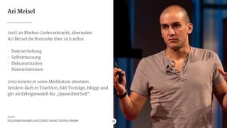 Ari Meisel
2007 an Morbus Crohn erkrankt, übernahm

Ari Meisel die Kontrolle über sich selbst.

!
- Datenerhebung

- Selbstmessung

- Dokumentation

- Datenrelationen

!
2010 konnte er seine Medikation absetzen.

Seitdem läuft er Triathlon, hält Vorträge, bloggt und
gilt als Erfolgsmodell für „Quantified Self“.

!
!
!
!
!
Quelle:

http://expertenough.com/1738/ari-meisel-chrohns-disease 25
 