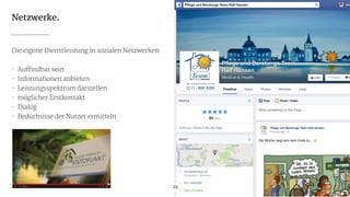 Netzwerke.
Die eigene Dienstleistung in sozialen Netzwerken.

!
- Auffindbar sein

- Informationen anbieten

- Leistungsspektrum darstellen

- möglicher Erstkontakt

- Dialog

- Bedürfnisse der Nutzer ermitteln
29
 