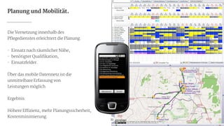 33
Planung und Mobilität.
Die Vernetzung innerhalb des

Pflegedienstes erleichtert die Planung.

!
- Einsatz nach räumlicher Nähe,

- benötigter Qualifikation,

- Einsatzfelder.

!
Über das mobile Datennetz ist die

unmittelbare Erfassung von 
Leistungen möglich.

!
Ergebnis:

!
Höhere Effizienz, mehr Planungssicherheit,

Kostenminimierung.
 