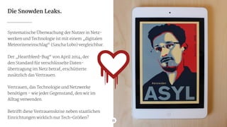35
Die Snowden Leaks.
Systematische Überwachung der Nutzer in Netz-
werken und Technologie ist mit einem „digitalen
Meteoriteneinschlag“ (Sascha Lobo) vergleichbar.

!
Der „Heartbleed-Bug“ von April 2014, der

den Standard für verschlüsselte Daten-

übertragung im Netz betraf, erschütterte

zusätzlich das Vertrauen.

!
Vertrauen, das Technologie und Netzwerke
benötigen - wie jeder Gegenstand, den wir im

Alltag verwenden.

!
Betrifft diese Vertrauenskrise neben staatlichen
Einrichtungen wirklich nur Tech-Größen?
35
 