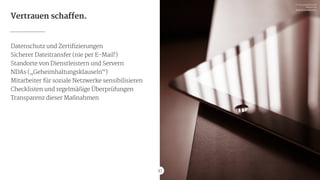 37
Vertrauen schaffen.
Datenschutz und Zertifizierungen

Sicherer Dateitransfer (nie per E-Mail!)

Standorte von Dienstleistern und Servern

NDAs („Geheimhaltungsklauseln“)

Mitarbeiter für soziale Netzwerke sensibilisieren

Checklisten und regelmäßige Überprüfungen

Transparenz dieser Maßnahmen
37
Pic via picjumbo.com 
free of use

http://picjumbo.com
 