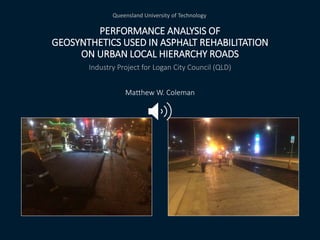 PERFORMANCE ANALYSIS OF
GEOSYNTHETICS USED IN ASPHALT REHABILITATION
ON URBAN LOCAL HIERARCHY ROADS
Industry Project for Logan City Council (QLD)
Matthew W. Coleman
Queensland University of Technology
 