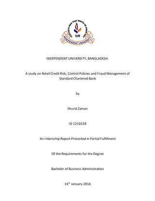 INDEPENDENT UNIVERSITY, BANGLADESH.
A study on Retail Credit Risk, Control Policies and Fraud Management of
Standard Chartered Bank
by
Shurid Zaman
ID 1210228
An Internship Report Presented in Partial Fulfillment
Of the Requirements for the Degree
Bachelor of Business Administration
14th
January 2016
 
