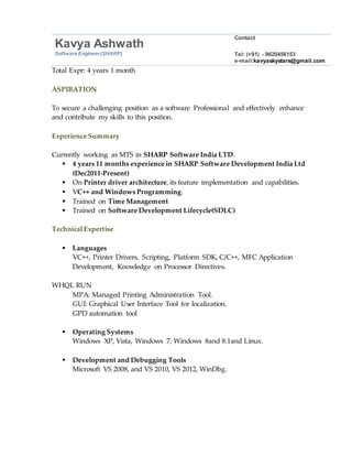 Kavya Ashwath
Contact
Software Engineer(SHARP) Tel: (+91) - 9620456153
e-mail:kavyaskystars@gmail.com
Total Expr: 4 years 1 month
ASPIRATION
To secure a challenging position as a software Professional and effectively enhance
and contribute my skills to this position.
Experience Summary
Currently working as MTS in SHARP Software India LTD.
 4 years 11 months experience in SHARP Software Development India Ltd
(Dec2011-Present)
 On Printer driver architecture, its feature implementation and capabilities.
 VC++ and Windows Programming.
 Trained on Time Management
 Trained on Software Development Lifecycle(SDLC)
Technical Expertise
 Languages
VC++, Printer Drivers, Scripting, Platform SDK, C/C++, MFC Application
Development, Knowledge on Processor Directives.
WHQL RUN
MPA: Managed Printing Administration Tool.
GUI: Graphical User Interface Tool for localization.
GPD automation tool
 Operating Systems
Windows XP, Vista, Windows 7, Windows 8and 8.1and Linux.
 Development and Debugging Tools
Microsoft VS 2008, and VS 2010, VS 2012, WinDbg.
 