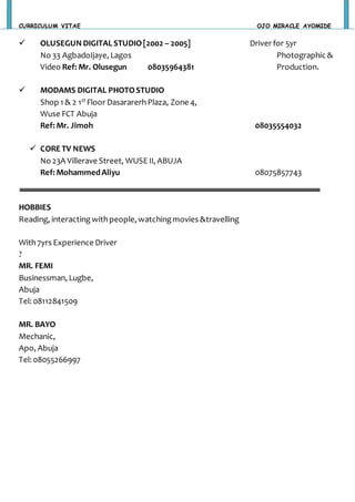 CURRICULUM VITAE OJO MIRACLE AYOMIDE
 OLUSEGUN DIGITALSTUDIO[2002 – 2005] Driver for 5yr
No 33 AgbadoIjaye, Lagos Photographic &
Video Ref: Mr. Olusegun 08035964381 Production.
 MODAMS DIGITAL PHOTOSTUDIO
Shop 1 & 2 1st
Floor DasararerhPlaza, Zone 4,
Wuse FCT Abuja
Ref: Mr. Jimoh 08035554032
 CORE TV NEWS
No 23A Villerave Street, WUSE II, ABUJA
Ref: MohammedAliyu 08075857743
HOBBIES
Reading, interacting withpeople, watchingmovies &travelling
With7yrs Experience Driver
?
MR. FEMI
Businessman, Lugbe,
Abuja
Tel: 08112841509
MR. BAYO
Mechanic,
Apo, Abuja
Tel: 08055266997
 