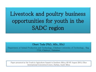 Livestock and poultry business
opportunities for youth in the
SADC region
Obert Tada (PhD, MSc, BSc)
Department of Animal Production and Technology, Chinhoyi University of Technology, Bag
7724, Chinhoyi, Zimbabwe
Paper presented at the Youth in Agriculture Summit in Southern Africa, 03-07 August 2015, Olive
International Convention Centre, Durban, South Africa
 