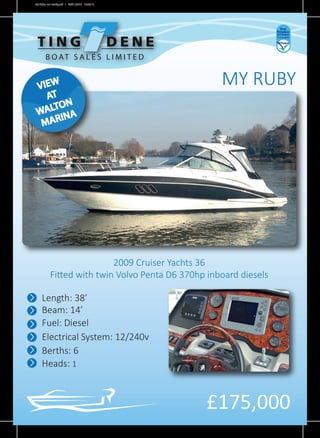 MY RUBY
£175,000
Length: 38’
Beam: 14’
Fuel: Diesel
Electrical System: 12/240v
Berths: 6
Heads: 1
2009 Cruiser Yachts 36
Fitted with twin Volvo Penta D6 370hp inboard diesels
B O AT S A L E S L I M I T E D
VIEW
AT
WALTON
MARINA
My Ruby -no marks.pdf 1 30/01/2015 15:06:10
 