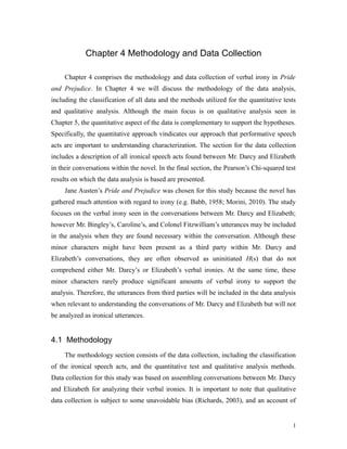 Chapter 4 Methodology and Data Collection
Chapter 4 comprises the methodology and data collection of verbal irony in Pride
and Prejudice. In Chapter 4 we will discuss the methodology of the data analysis,
including the classification of all data and the methods utilized for the quantitative tests
and qualitative analysis. Although the main focus is on qualitative analysis seen in
Chapter 5, the quantitative aspect of the data is complementary to support the hypotheses.
Specifically, the quantitative approach vindicates our approach that performative speech
acts are important to understanding characterization. The section for the data collection
includes a description of all ironical speech acts found between Mr. Darcy and Elizabeth
in their conversations within the novel. In the final section, the Pearson’s Chi-squared test
results on which the data analysis is based are presented.
Jane Austen’s Pride and Prejudice was chosen for this study because the novel has
gathered much attention with regard to irony (e.g. Babb, 1958; Morini, 2010). The study
focuses on the verbal irony seen in the conversations between Mr. Darcy and Elizabeth;
however Mr. Bingley’s, Caroline’s, and Colonel Fitzwilliam’s utterances may be included
in the analysis when they are found necessary within the conversation. Although these
minor characters might have been present as a third party within Mr. Darcy and
Elizabeth’s conversations, they are often observed as uninitiated H(s) that do not
comprehend either Mr. Darcy’s or Elizabeth’s verbal ironies. At the same time, these
minor characters rarely produce significant amounts of verbal irony to support the
analysis. Therefore, the utterances from third parties will be included in the data analysis
when relevant to understanding the conversations of Mr. Darcy and Elizabeth but will not
be analyzed as ironical utterances.
4.1 Methodology
The methodology section consists of the data collection, including the classification
of the ironical speech acts, and the quantitative test and qualitative analysis methods.
Data collection for this study was based on assembling conversations between Mr. Darcy
and Elizabeth for analyzing their verbal ironies. It is important to note that qualitative
data collection is subject to some unavoidable bias (Richards, 2003), and an account of
1
 
