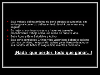 Este método del tratamiento no tiene efectos secundarios, sin embargo al comienzo del tratamiento tendrá que orinar muy seguido. Es mejor si continuamos esto y hacemos que este procedimiento trabaje como una rutina en nuestra vida. Beba Agua y Este Saludable y Activo.  Esto tiene sentido los Chinos y los Japoneses beben te caliente con  sus comidas, no agua fría, quizás ya es tiempo de adoptar sus hábitos  de beber te o agua tibia mientras comemos.   ¡Nada  que perder, todo que ganar...! 