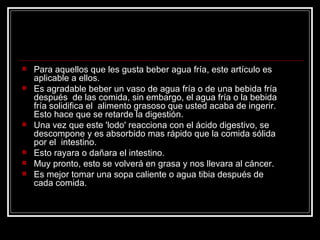 Para aquellos que les gusta beber agua fría, este artículo es  aplicable a ellos. Es agradable beber un vaso de agua fría o de una bebida fría después  de las comida, sin embargo, el agua fría o la bebida fría solidifica el  alimento grasoso que usted acaba de ingerir. Esto hace que se retarde la digestión.  Una vez que este 'lodo' reacciona con el ácido digestivo, se descompone y es absorbido mas rápido que la comida sólida por el  intestino.  Esto rayara o dañara el intestino.   Muy pronto, esto se volverá en grasa y nos llevara al cáncer. Es mejor tomar una sopa caliente o agua tibia después de cada comida.  