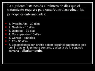 La siguiente lista nos da el número de días que el tratamiento requiere para curar/controlar/reducir las  principales enfermedades:   1. Presión Alta - 30 días 2. Gastritis - 10 días 3. Diabetes - 30 días 4. Constipación - 10 días 5. Cáncer - 180 días 6. TB - 90 días 7. Los pacientes con artritis deben seguir el tratamiento solo por 3  días en la primera semana, y a partir de la segunda semana -  diariamente . 