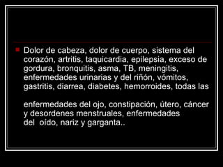 Dolor de cabeza, dolor de cuerpo, sistema del corazón, artritis, taquicardia, epilepsia, exceso de gordura, bronquitis, asma, TB, meningitis, enfermedades urinarias y del riñón, vómitos, gastritis, diarrea, diabetes, hemorroides, todas las  enfermedades del ojo, constipación, útero, cáncer y desordenes menstruales, enfermedades del  oído, nariz y garganta.. 