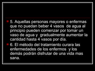 5. Aquellas personas mayores o enfermas que no puedan beber 4 vasos  de agua al principio pueden comenzar por tomar un vaso de agua y  gradualmente aumentar la cantidad hasta 4 vasos por día. 6. El método del tratamiento curara las enfermedades de los enfermos  y los demás podrán disfrutar de una vida mas sana.  