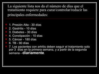 La siguiente lista nos da el número de días que el tratamiento requiere para curar/controlar/reducir las  principales enfermedades:   1. Presión Alta - 30 días 2. Gastritis - 10 días 3. Diabetes - 30 días 4. Constipación - 10 días 5. Cáncer - 180 días 6. TB - 90 días 7. Los pacientes con artritis deben seguir el tratamiento solo por 3  días en la primera semana, y a partir de la segunda semana -  diariamente . 