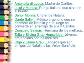• Antonella di Lucca: Madre de Carlitos.
• Luigi y Marieta: Pareja italiana que sirve en
el huerto.
• Señor Molina: Chofer de Natalia.
• Dante Salieri: Médico argentino que se
enamora de Natalia y que luego se
convierte en enemigo de ella y Carlitos.
• Consuelo Salinas: Hermana de los mellizos.
• Talía y Silvina Grau Henstridge: Jóvenes
pretendidas por los mellizos.
• Olga y Jaime Grau: Esposos que son
amigos de Natalia y las Vélez-Sarsfield
 