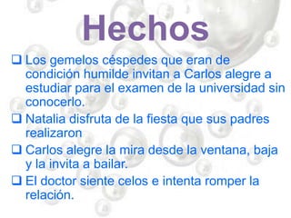 Hechos
 Los gemelos céspedes que eran de
condición humilde invitan a Carlos alegre a
estudiar para el examen de la universidad sin
conocerlo.
 Natalia disfruta de la fiesta que sus padres
realizaron
 Carlos alegre la mira desde la ventana, baja
y la invita a bailar.
 El doctor siente celos e intenta romper la
relación.
 