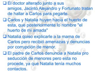  El doctor alterado junto a sus
amigos, Jacinto Alejandro y Fortunato tratan
de hallar a Carlos para pegarle.
 Carlos y Natalia huyen hacia el huerto de
esta, que posteriormente lo nombre "el
huerto de mi amada"
 Natalia quiso explicarle a la mama de
Carlos pero recibió amenazas y denuncias
por corrupción de menor.
 El padre de Carlos denuncia a Natalia pro
seducción de menores pero esta no
procede, ya que Natalia tenía muchos
contactos.
 
