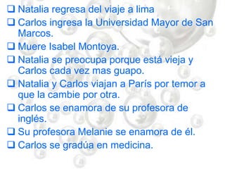  Natalia regresa del viaje a lima
 Carlos ingresa la Universidad Mayor de San
Marcos.
 Muere Isabel Montoya.
 Natalia se preocupa porque está vieja y
Carlos cada vez mas guapo.
 Natalia y Carlos viajan a París por temor a
que la cambie por otra.
 Carlos se enamora de su profesora de
inglés.
 Su profesora Melanie se enamora de él.
 Carlos se gradúa en medicina.
 