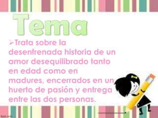 Trata sobre la
desenfrenada historia de un
amor desequilibrado tanto
en edad como en
madures, encerrados en un
huerto de pasión y entrega
entre las dos personas.
 