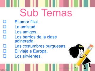 Sub Temas
 El amor filial.
 La amistad.
 Los amigos.
 Los barrios de la clase
adinerada.
 Las costumbres burguesas.
 El viaje a Europa.
 Los sirvientes.
 