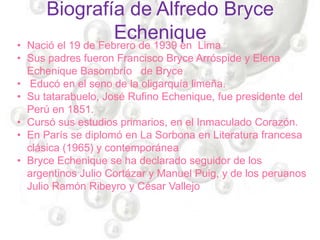 Biografía de Alfredo Bryce
Echenique
• Nació el 19 de Febrero de 1939 en Lima
• Sus padres fueron Francisco Bryce Arróspide y Elena
Echenique Basombrío de Bryce
• Educó en el seno de la oligarquía limeña.
• Su tatarabuelo, José Rufino Echenique, fue presidente del
Perú en 1851.
• Cursó sus estudios primarios, en el Inmaculado Corazón.
• En París se diplomó en La Sorbona en Literatura francesa
clásica (1965) y contemporánea
• Bryce Echenique se ha declarado seguidor de los
argentinos Julio Cortázar y Manuel Puig, y de los peruanos
Julio Ramón Ribeyro y César Vallejo
 