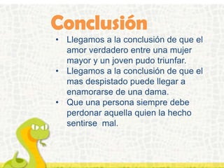 • Llegamos a la conclusión de que el
amor verdadero entre una mujer
mayor y un joven pudo triunfar.
• Llegamos a la conclusión de que el
mas despistado puede llegar a
enamorarse de una dama.
• Que una persona siempre debe
perdonar aquella quien la hecho
sentirse mal.
 