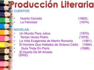 CUENTOS:
• Huerto Cerrado (1962).
• La Felicidad (1974).
NOVELAS:
• Un Mundo Para Julius (1970).
• Tantas Veces Pedro (1978).
• La Vida Exagerada de Martín Romaña (1981).
• El Hombre Que Hablaba de Octavio Cádiz (1984).
• Guía Triste En París (1998).
• El Huerto De Mi Amada
(2002).
 