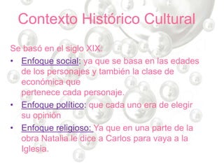 Contexto Histórico Cultural
Se basó en el siglo XIX:
• Enfoque social: ya que se basa en las edades
de los personajes y también la clase de
económica que
pertenece cada personaje.
• Enfoque político: que cada uno era de elegir
su opinión
• Enfoque religioso: Ya que en una parte de la
obra Natalia le dice a Carlos para vaya a la
Iglesia.
 